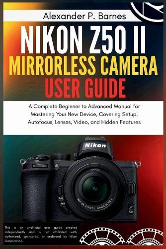 Nikon Z50 II Mirrorless Camera User Guide: A Complete Beginner to Advanced Manual for Mastering Your New Device, Covering Setup, Autofocus, Lenses, Video, and Hidden Features