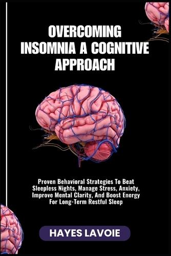 Overcoming Insomnia a Cognitive Approach: Proven Behavioral Strategies To Beat Sleepless Nights, Manage Stress, Anxiety, Improve Mental Clarity, And Boost Energy For Long-Term Restful Sleep