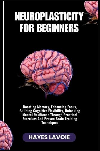 Neuroplasticity for Beginners: Boosting Memory, Enhancing Focus, Building Cognitive Flexibility, Unlocking Mental Resilience Through Practical Exercises And Proven Brain Training Techniques