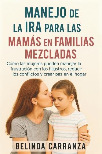 Manejo de la IRA Para Las Mamás En Familias Mezcladas: Cómo las mujeres pueden manejar la frustración con los hijastros, reducir los conflictos y crear paz en el hogar