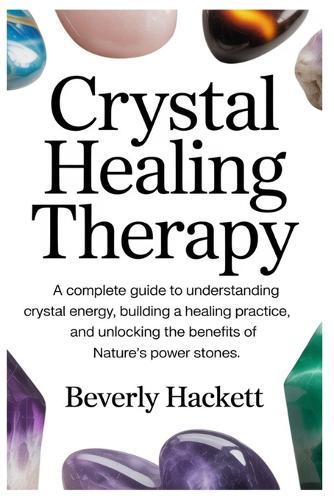 Crystal Healing Therapy: A Complete Guide to Understanding Crystal Energy, Building a Healing Practice, and Unlocking the Benefits of Nature's Power Stones