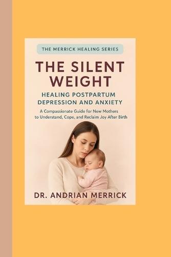 The Silent Weight: Healing Postpartum Depression and Anxiety: A Compassionate Guide for New Mothers to Understand, Cope, and Reclaim Joy After Birth