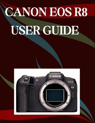 Canon EOS R8 User Guide: A Step-by-Step Manual for Beginners and Seniors Covering Essential Camera Features, Creative Techniques, Tips, Tricks and Effortless Videography Skills