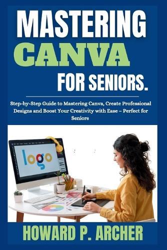 Mastering Canva Made Easy for Seniors: Step-by-step Guide to mastering canva, Create professional Design, and Boost your Creativity with Ease - Perfect for seniors.