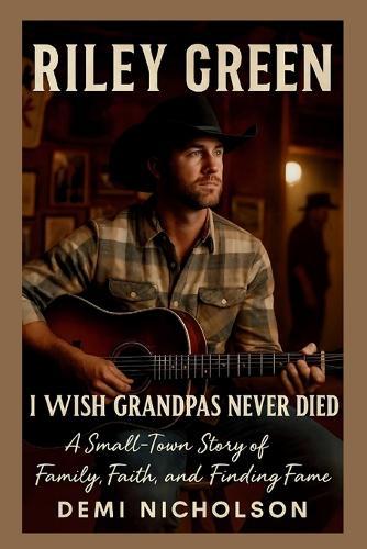 Riley Green: I Wish Grandpas Never Died : A Small-Town Story of Family, Faith, and Finding Fame