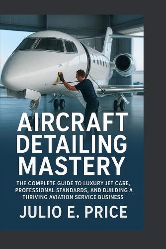 Aircraft Detailing Mastery: The Complete Guide to Luxury Jet Care, Professional Standards, and Building a Thriving Aviation Service Business