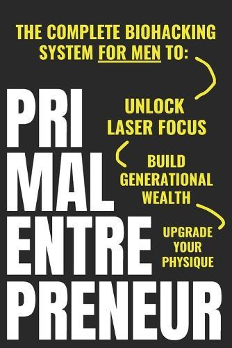 Primal Entrepreneur: The Complete Biohacking System For Men To Unlock Laser Focus, Upgrade Your Physique, And Build Generational Wealth - For Good