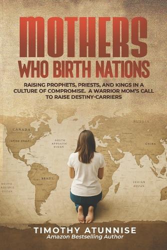 Mothers Who Birth Nations: Raising Prophets, Priests, And Kings In A Culture Of Compromise. A Warrior Mom's Call to Raise Destiny-Carriers