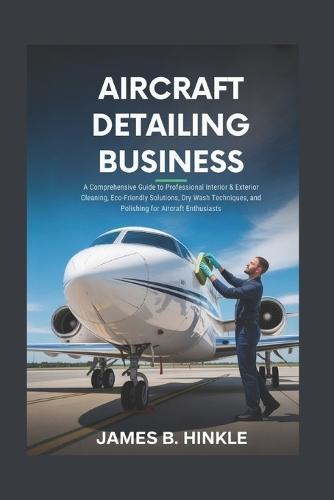 Aircraft Detailing Business: A Comprehensive Guide to Professional Interior & Exterior Cleaning, Eco-Friendly Solutions, Dry Wash Techniques, and Polishing for Aircraft Enthusiasts