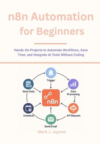 n8n Automation for Beginners: Hands-On Projects to Automate Workflows, Save Time, and Integrate AI Tools Without Coding