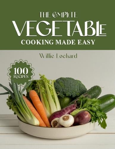 The Complete Vegetable Cooking Made Easy: Fresh, Healthy & Flavorful Recipes - Roasts, Stir-Fries, Soups, Salads, Casseroles, Grills & More with Everyday Vegetables