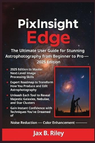 The PixInsight Edge: The Ultimate User Guide for Stunning Astrophotography from Beginner to Pro - 2025 Edition