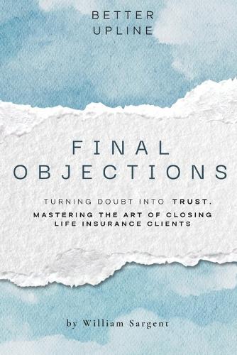 Final Objections: Turning Doubt Into Trust. Mastering The Art of Closing Life Insurance Clients.