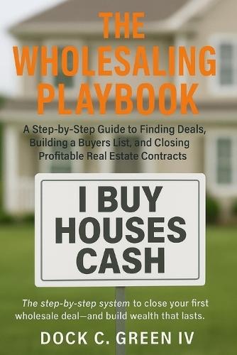 The Wholesaling Playbook: A Step-by-Step Guide to Finding Deals, Building a Buyers List, and Closing Profitable Real Estate Contracts
