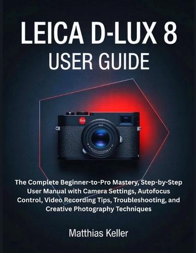 Leica D-Lux 8 User Guide: The Complete Beginner-to-Pro Mastery, Step-by-Step User Manual with Camera Settings, Autofocus Control, Video Recording Tips, Troubleshooting, and Creative Photography Techniques