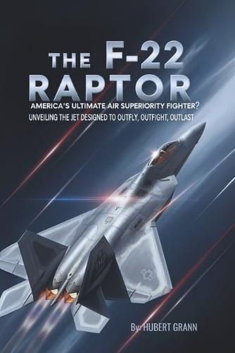 The F-22 Raptor: America's Ultimate Air Superiority Fighter?: Unveiling the Jet Designed to Outfly, Outfight, Outlast