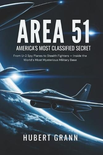 Area 51: AMERICA'S MOST CLASSIFIED SECRET: From U-2 Spy Planes to Stealth Fighters - Inside the World's Most Mysterious Military Base