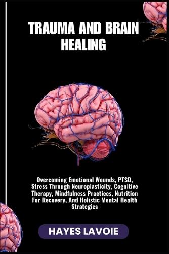 Trauma and Brain Healing: Overcoming Emotional Wounds, PTSD, Stress Through Neuroplasticity, Cognitive Therapy, Mindfulness Practices, Nutrition For Recovery, And Holistic Mental Health Strategies