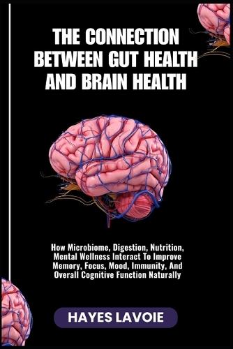 The Connection Between Gut Health and Brain Health: How Microbiome, Digestion, Nutrition, Mental Wellness Interact To Improve Memory, Focus, Mood, Immunity, And Overall Cognitive Function Naturally