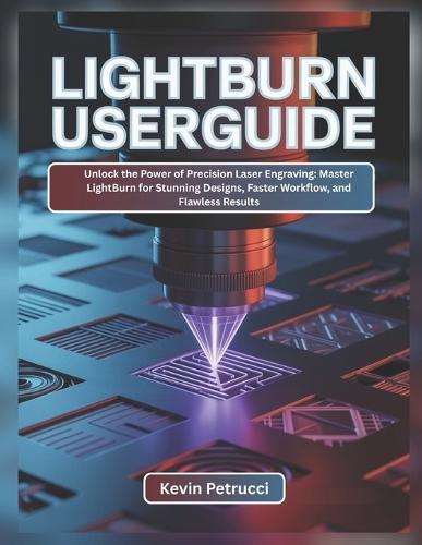 Lightburn User Guide: Unlock the Power of Precision Laser Engraving: Master LightBurn for Stunning Designs, Faster Workflow, and Flawless Results