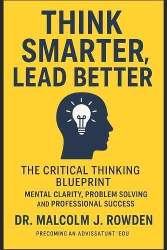 Think Smarter, Lead Better: The Critical Thinking Blueprint for Mental Clarity, Problem Solving, and Professional Success