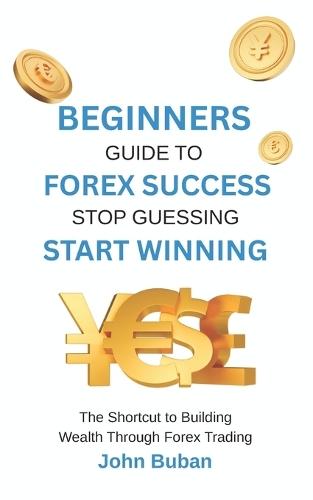 Beginners Guide to Forex Success: Stop Guessing, Start Winning: The Shortcut to Building Wealth Through Forex Trading