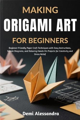 Making Origami Art for Beginners: Beginner-Friendly Paper Craft Techniques with Easy Instructions, Simple Diagrams, and Relaxing Hands-On Projects for Creativity and Stress Relief