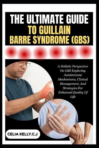 The Ultimate Guide to Guillain-Barre Syndrome (Gbs): A Holistic Perspective On GBS Exploring Autoimmune Mechanisms, Clinical Management, And Strategies For Enhanced Quality Of Life