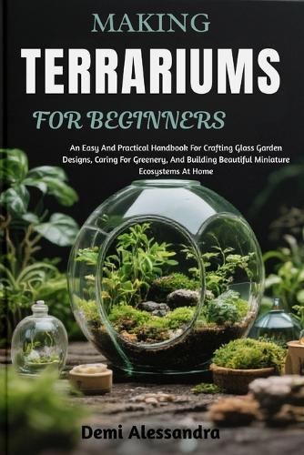Making Terrariums for Beginners: An Easy And Practical Handbook For Crafting Glass Garden Designs, Caring For Greenery, And Building Beautiful Miniature Ecosystems At Home