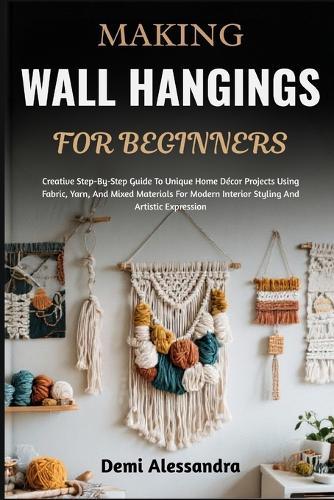 Making Wall Hangings for Beginners: Creative Step-By-Step Guide To Unique Home Décor Projects Using Fabric, Yarn, And Mixed Materials For Modern Interior Styling And Artistic Expression