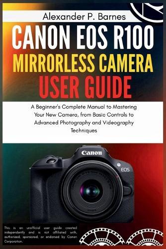 Canon EOS R100 Mirrorless Camera User Guide: A Beginner's Complete Manual to Mastering Your New Camera, from Basic Controls to Advanced Photography and Videography Techniques