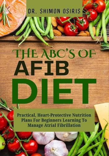 THE ABC's OF AFIB DIET: Practical, Heart-Protective Nutrition Plans For Beginners Learning To Manage Atrial Fibrillation