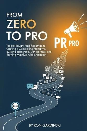 From Zero to PR Pro: The Self-Taught Pro's Roadmap to Crafting a Compelling Narrative, Building Relationships with the Press, and Earning Massive Public Attention