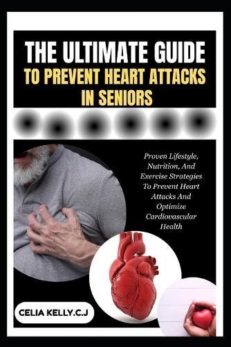 The Ultimate Guide to Prevent Heart Attacks in Seniors: Proven Lifestyle, Nutrition, And Exercise Strategies To Prevent Heart Attacks And Optimize Cardiovascular Health