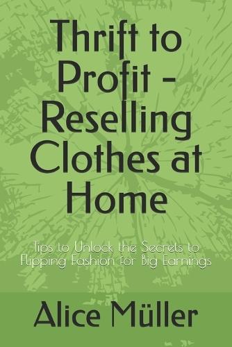 Thrift to Profit - Reselling Clothes at Home: Tips to Unlock the Secrets to Flipping Fashion for Big Earnings
