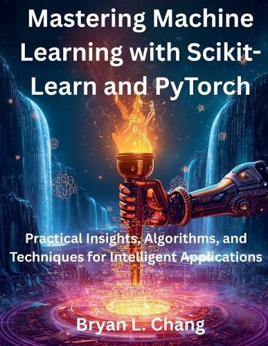 Mastering Machine Learning with Scikit-Learn and PyTorch: Practical Insights, Algorithms, and Techniques for Intelligent Applications