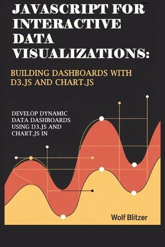 JavaScript for Interactive Data Visualizations: Building Dashboards with D3.js and Chart.js : Develop Dynamic Data Dashboards Using D3.js and Chart.js in JavaScript