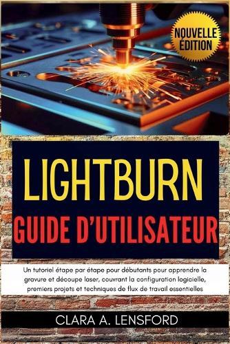 LightBurn Guide d'utilisateur: Un tutoriel étape par étape pour débutants pour apprendre la gravure et découpe laser, couvrant la configuration logicielle, premiers projets et techniques de flux de travail essentielles