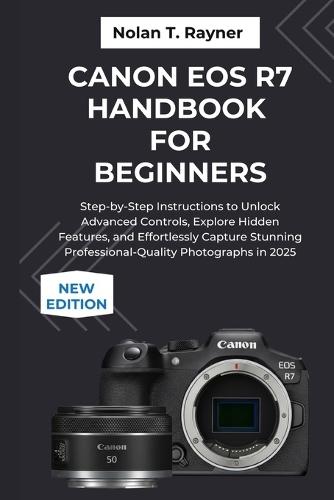 Canon EOS R7 Handbook For Beginners: Step-by-Step Instructions to Unlock Advanced Controls, Explore Hidden Features, and Effortlessly Capture Stunning Professional-Quality Photographs in 2025
