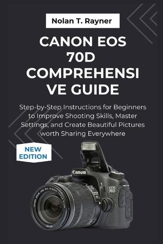 Canon EOS 70D Comprehensive Guide: Step-by-Step Instructions for Beginners to Improve Shooting Skills, Master Settings, and Create Beautiful Pictures worth Sharing Everywhere
