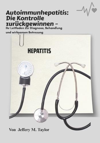 Autoimmunhepatitis: Die Kontrolle zurückgewinnen: Ihr Leitfaden zur Diagnose, Behandlung und wirksamen Betreuung