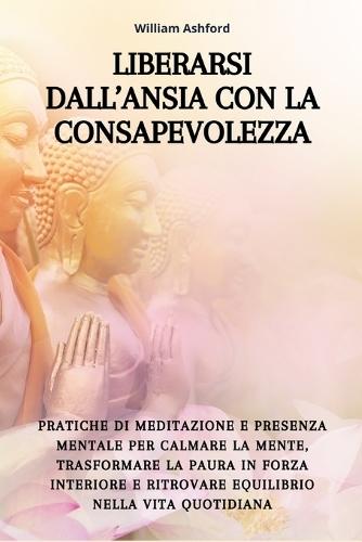 Liberarsi dall'Ansia con la Consapevolezza: Pratiche di meditazione e presenza mentale per calmare la mente, trasformare la paura in forza interiore e ritrovare equilibrio nella vita quotidiana