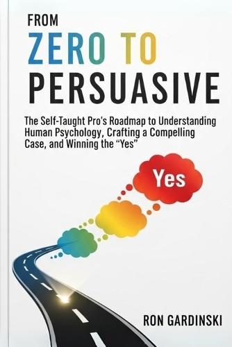 From Zero to Persuasive: The Self-Taught Pro's Roadmap to Understanding Human Psychology, Crafting Irresistible Arguments, and Winning Hearts and Minds