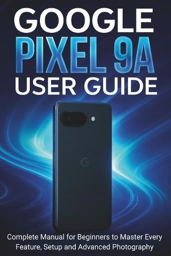 Google Pixel 9a User Guide: Complete Manual for Beginners to Master Every Feature, Setup and Advanced Photography