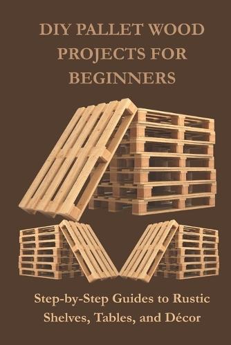 DIY Pallet Wood Projects for Beginners: Step-by-Step Guides to Rustic Shelves, Tables, and Décor