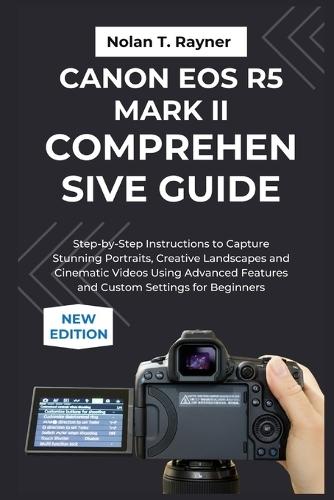 Canon EOS R5 Mark II Comprehensive Guide: Step-by-Step Instructions to Capture Stunning Portraits, Creative Landscapes and Cinematic Videos Using Advanced Features and Custom Settings for Beginners