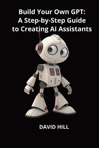 Build Your Own GPT: A Step-by-Step Guide to Creating AI Assistants Without Coding