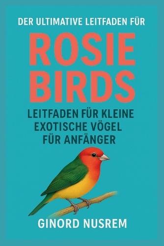 Der Ultimative Leitfaden Für Rosie Birds Leitfaden Für Kleine Exotische Vögel Für Anfänger