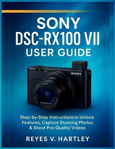 Sony DSC-RX100 VII User Guide: Step-by-Step Instructions to Unlock Features, Capture Stunning Photos & Shoot Pro-Quality Videos