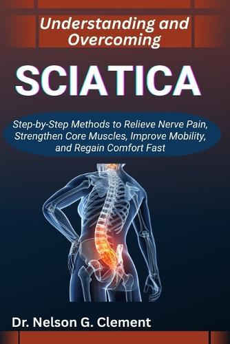 Understanding and Overcoming Sciatica: Step-by-Step Methods to Relieve Nerve Pain, Strengthen Core Muscles, Improve Mobility, and Regain Comfort Fast